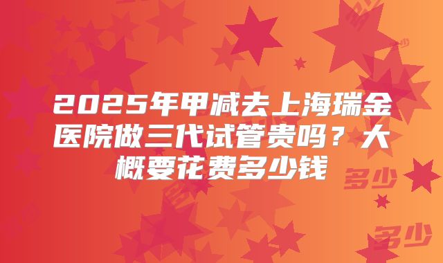2025年甲减去上海瑞金医院做三代试管贵吗？大概要花费多少钱