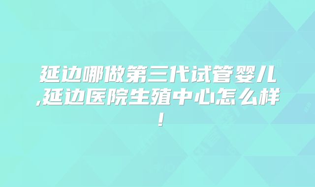 延边哪做第三代试管婴儿,延边医院生殖中心怎么样！