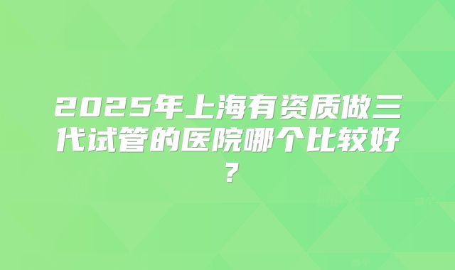 2025年上海有资质做三代试管的医院哪个比较好？