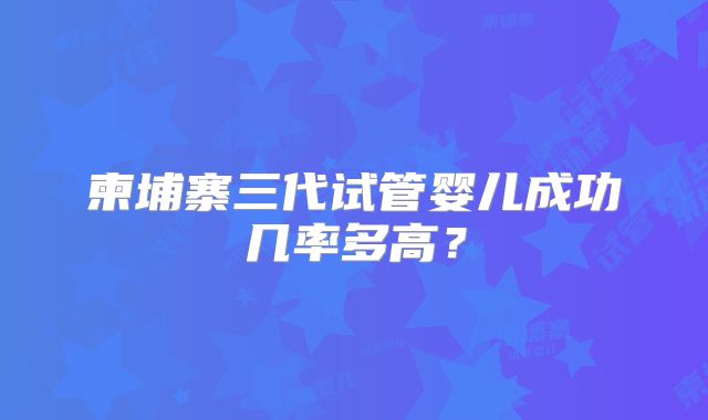 柬埔寨三代试管婴儿成功几率多高？