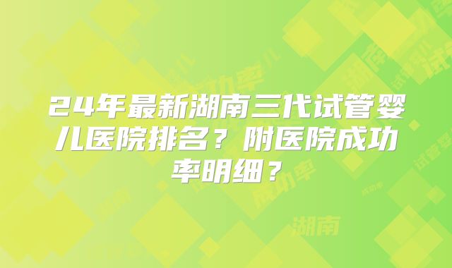 24年最新湖南三代试管婴儿医院排名？附医院成功率明细？