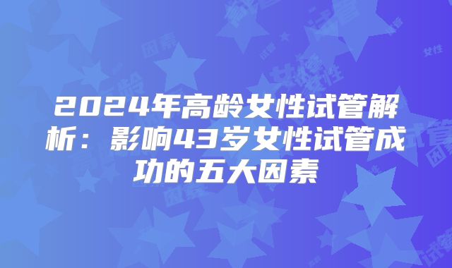 2024年高龄女性试管解析:影响43岁女性试管成功的五大因素
