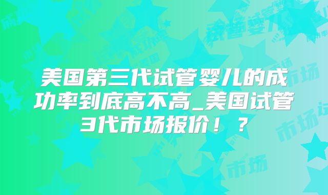 美国第三代试管婴儿的成功率到底高不高_美国试管3代市场报价！？