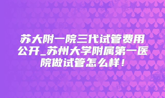 苏大附一院三代试管费用公开_苏州大学附属第一医院做试管怎么样！