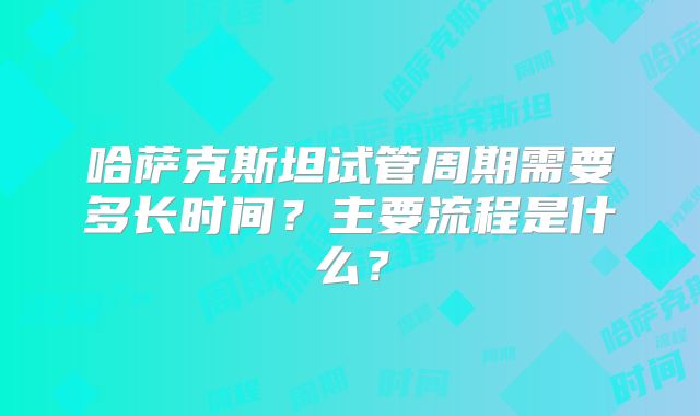 哈萨克斯坦试管周期需要多长时间？主要流程是什么？