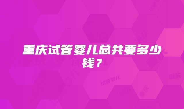 重庆试管婴儿总共要多少钱？