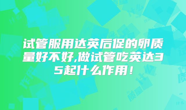 试管服用达英后促的卵质量好不好,做试管吃英达35起什么作用！