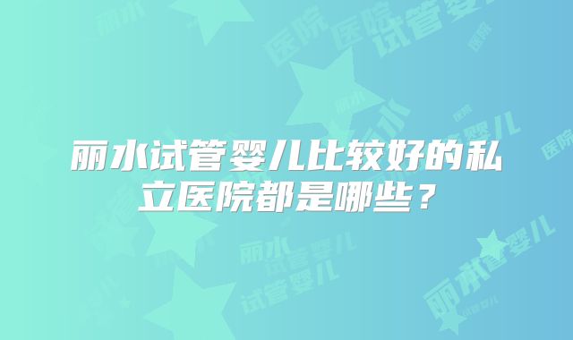 丽水试管婴儿比较好的私立医院都是哪些?