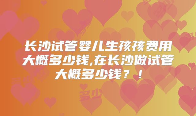 长沙试管婴儿生孩孩费用大概多少钱,在长沙做试管大概多少钱?!