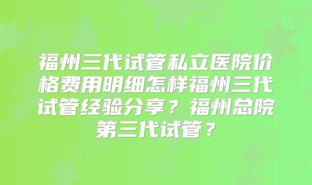 福州三代试管私立医院价格费用明细怎样福州三代试管经验分享？福州总院第三代试管？