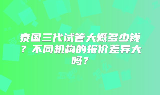 泰国三代试管大概多少钱？不同机构的报价差异大吗？