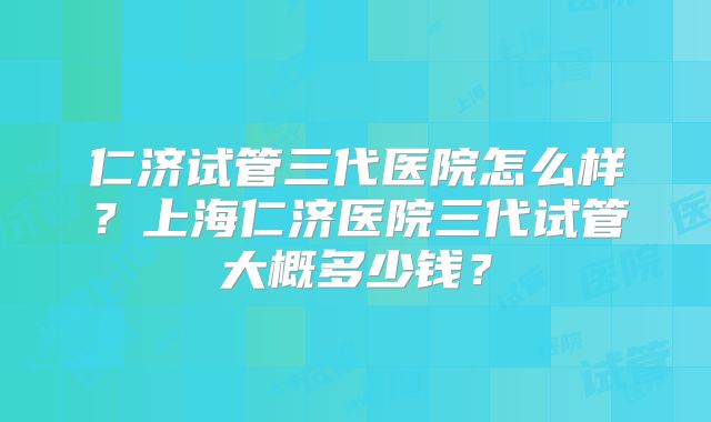 仁济试管三代医院怎么样？上海仁济医院三代试管大概多少钱？