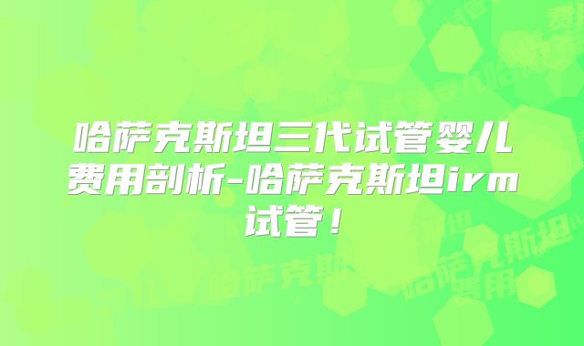 哈萨克斯坦三代试管婴儿费用剖析-哈萨克斯坦irm试管！