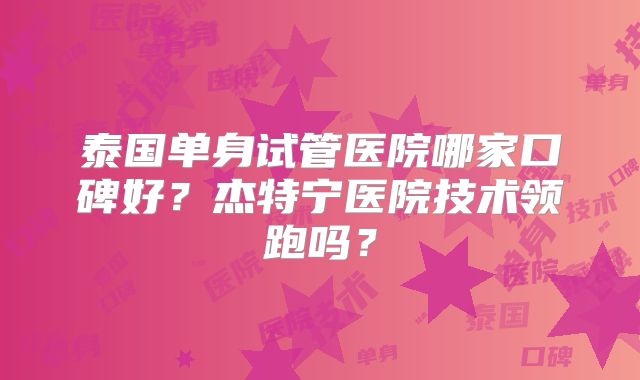 泰国单身试管医院哪家口碑好？杰特宁医院技术领跑吗？