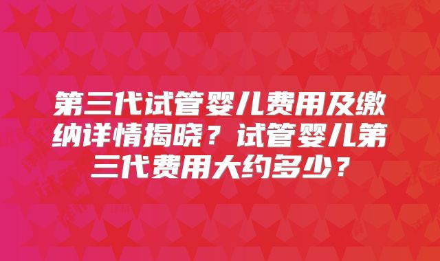 第三代试管婴儿费用及缴纳详情揭晓？试管婴儿第三代费用大约多少？