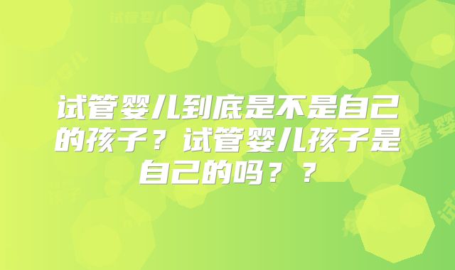 试管婴儿到底是不是自己的孩子?试管婴儿孩子是自己的吗??
