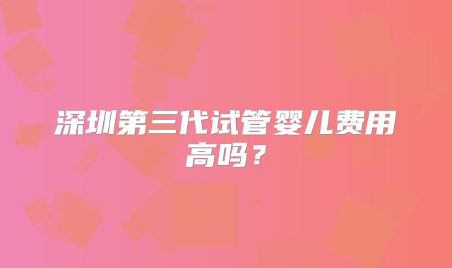 深圳第三代试管婴儿费用高吗？