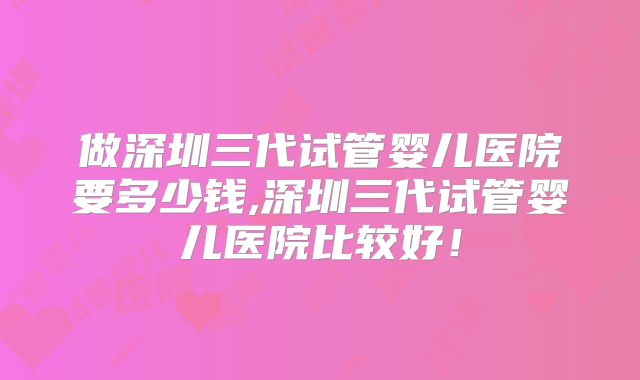 做深圳三代试管婴儿医院要多少钱,深圳三代试管婴儿医院比较好！