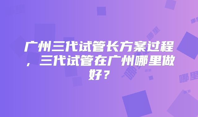 广州三代试管长方案过程,三代试管在广州哪里做好?