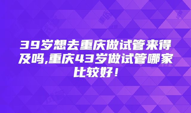 39岁想去重庆做试管来得及吗,重庆43岁做试管哪家比较好！