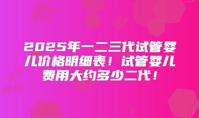 2025年一二三代试管婴儿价格明细表!试管婴儿费用大约多少二代!