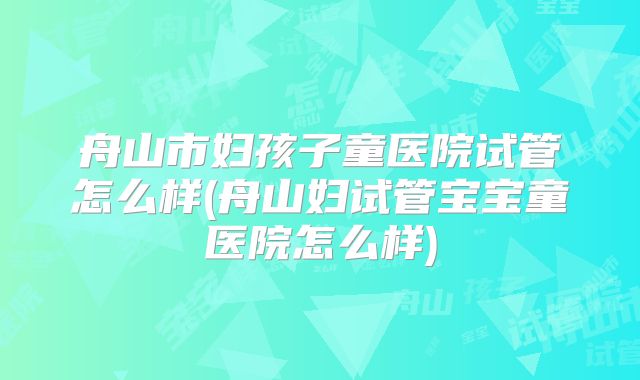 舟山市妇孩子童医院试管怎么样(舟山妇试管宝宝童医院怎么样)