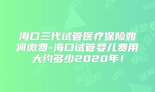 海口三代试管医疗保险如何缴费-海口试管婴儿费用大约多少2020年！