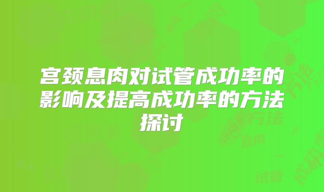 宫颈息肉对试管成功率的影响及提高成功率的方法探讨