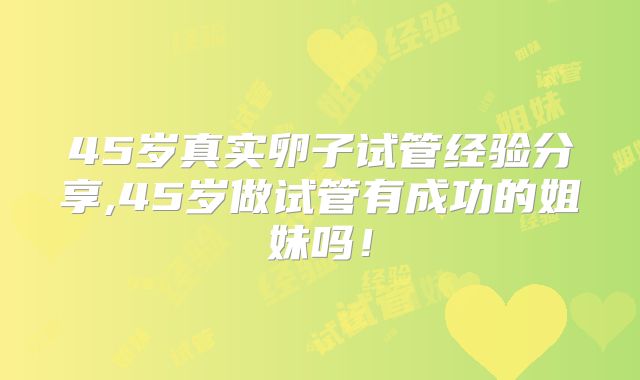 45岁真实卵子试管经验分享,45岁做试管有成功的姐妹吗！