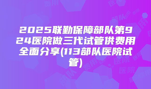 2025联勤保障部队第924医院做三代试管供费用全面分享(113部队医院试管)