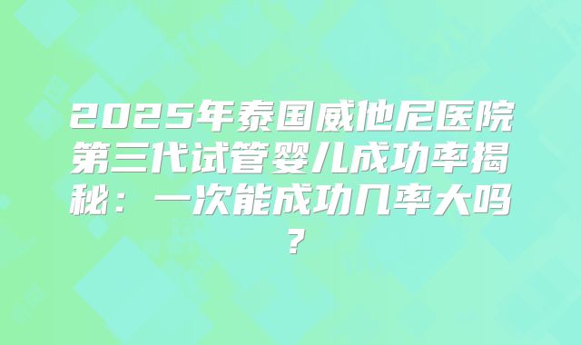 2025年泰国威他尼医院第三代试管婴儿成功率揭秘：一次能成功几率大吗？