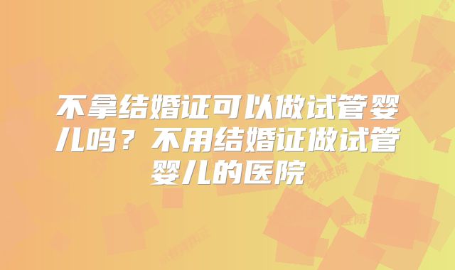 不拿结婚证可以做试管婴儿吗？不用结婚证做试管婴儿的医院