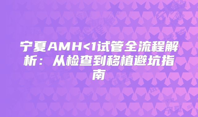 宁夏AMH<1试管全流程解析:从检查到移植避坑指南