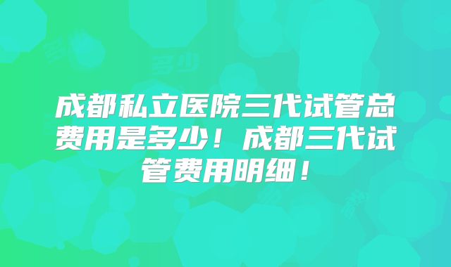 成都私立医院三代试管总费用是多少！成都三代试管费用明细！