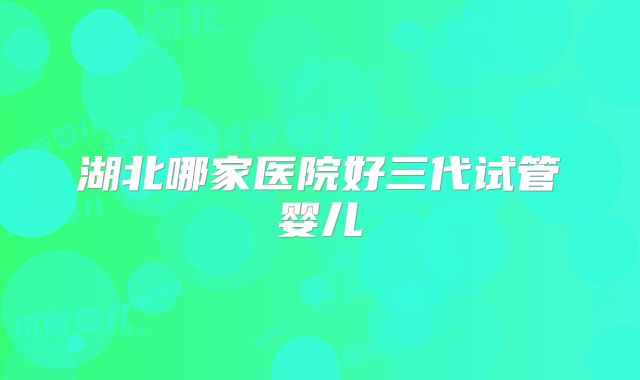 湖北哪家医院好三代试管婴儿
