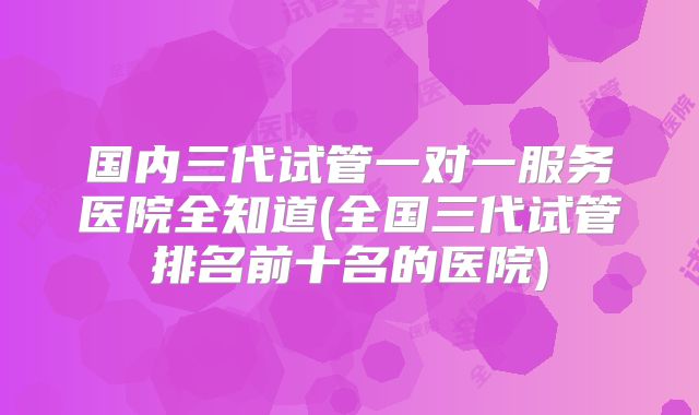 国内三代试管一对一服务医院全知道(全国三代试管排名前十名的医院)