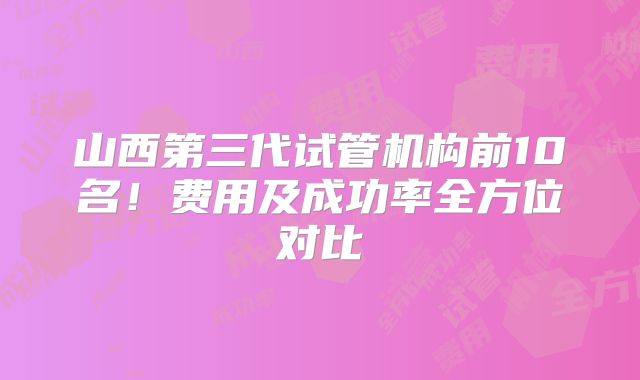 山西第三代试管机构前10名！费用及成功率全方位对比
