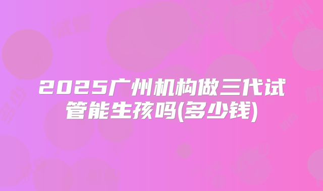 2025广州机构做三代试管能生孩吗(多少钱)