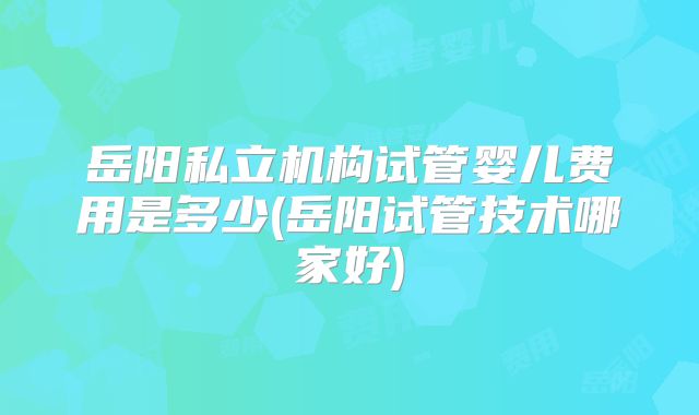 岳阳私立机构试管婴儿费用是多少(岳阳试管技术哪家好)