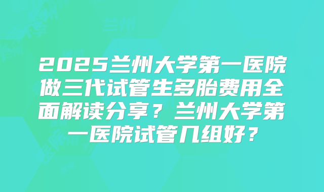 2025兰州大学第一医院做三代试管生多胎费用全面解读分享?兰州大学第一医院试管几组好?