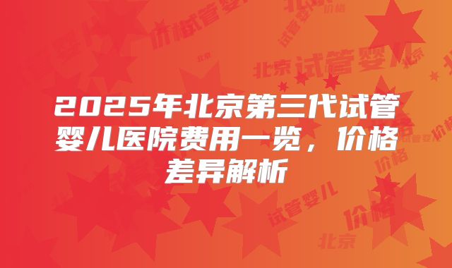 2025年北京第三代试管婴儿医院费用一览，价格差异解析