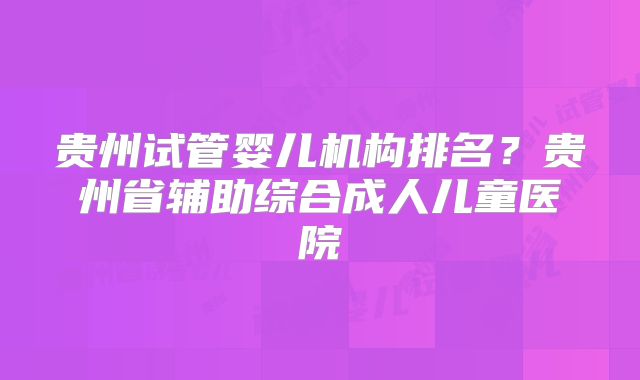 贵州试管婴儿机构排名?贵州省辅助综合成人儿童医院