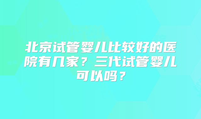 北京试管婴儿比较好的医院有几家？三代试管婴儿可以吗？