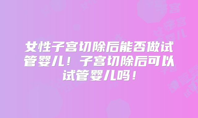 女性子宫切除后能否做试管婴儿!子宫切除后可以试管婴儿吗!