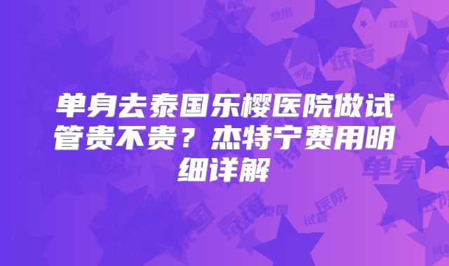 单身去泰国乐樱医院做试管贵不贵？杰特宁费用明细详解
