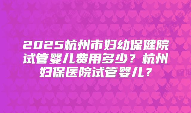 2025杭州市妇幼保健院试管婴儿费用多少？杭州妇保医院试管婴儿？