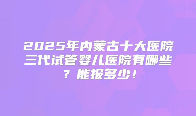 2025年内蒙古十大医院三代试管婴儿医院有哪些？能报多少！