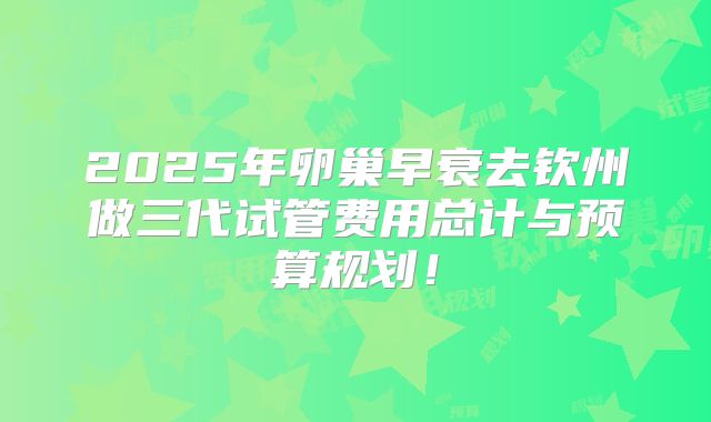 2025年卵巢早衰去钦州做三代试管费用总计与预算规划!
