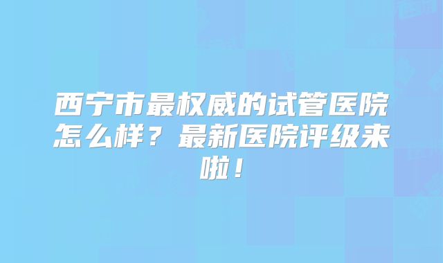 西宁市最权威的试管医院怎么样？最新医院评级来啦！