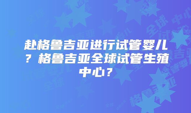 赴格鲁吉亚进行试管婴儿?格鲁吉亚全球试管生殖中心?